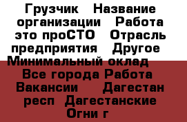 Грузчик › Название организации ­ Работа-это проСТО › Отрасль предприятия ­ Другое › Минимальный оклад ­ 1 - Все города Работа » Вакансии   . Дагестан респ.,Дагестанские Огни г.